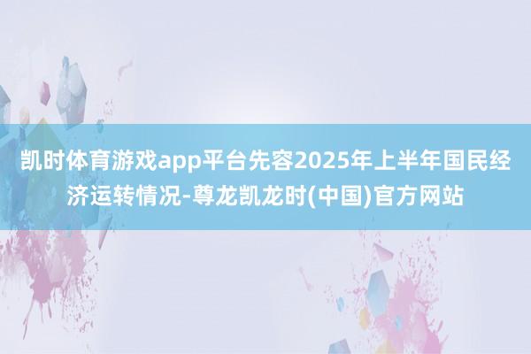 凯时体育游戏app平台先容2025年上半年国民经济运转情况-尊龙凯龙时(中国)官方网站