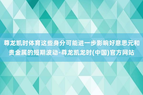 尊龙凯时体育这些身分可能进一步影响好意思元和贵金属的短期波动-尊龙凯龙时(中国)官方网站