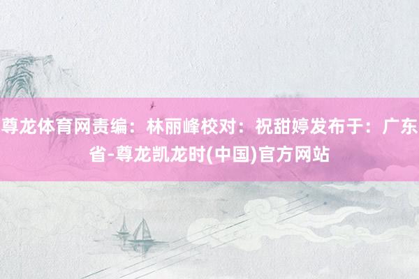 尊龙体育网责编：林丽峰校对：祝甜婷发布于：广东省-尊龙凯龙时(中国)官方网站