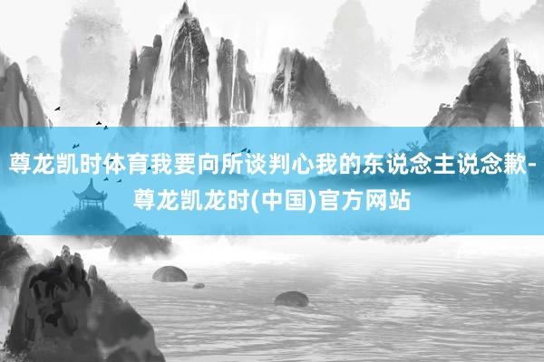 尊龙凯时体育我要向所谈判心我的东说念主说念歉-尊龙凯龙时(中国)官方网站