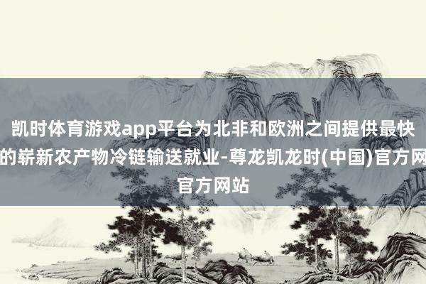 凯时体育游戏app平台为北非和欧洲之间提供最快捷的崭新农产物冷链输送就业-尊龙凯龙时(中国)官方网站