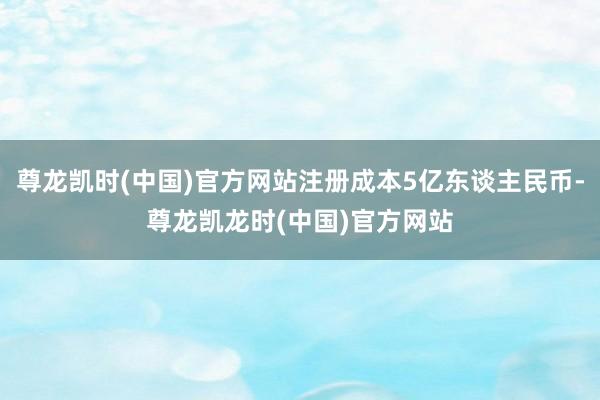 尊龙凯时(中国)官方网站注册成本5亿东谈主民币-尊龙凯龙时(中国)官方网站