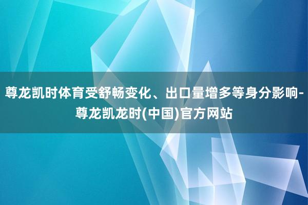 尊龙凯时体育受舒畅变化、出口量增多等身分影响-尊龙凯龙时(中国)官方网站