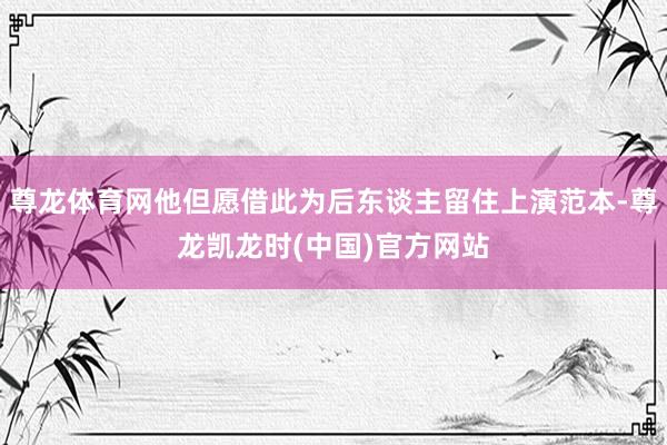 尊龙体育网他但愿借此为后东谈主留住上演范本-尊龙凯龙时(中国)官方网站