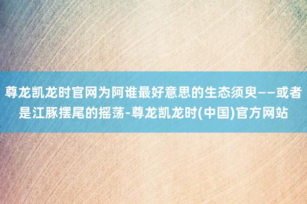 尊龙凯龙时官网为阿谁最好意思的生态须臾——或者是江豚摆尾的摇荡-尊龙凯龙时(中国)官方网站