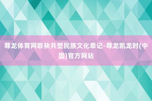 尊龙体育网联袂共塑民族文化牵记-尊龙凯龙时(中国)官方网站