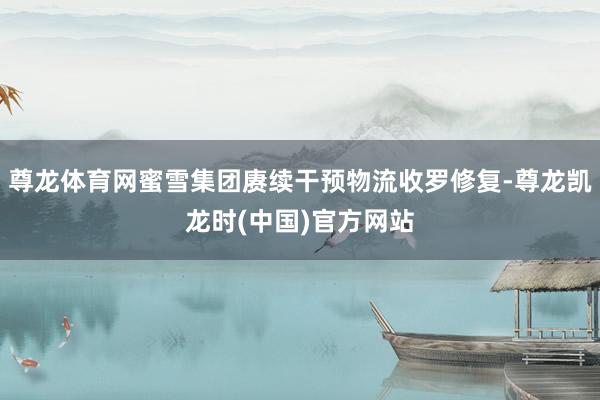 尊龙体育网蜜雪集团赓续干预物流收罗修复-尊龙凯龙时(中国)官方网站