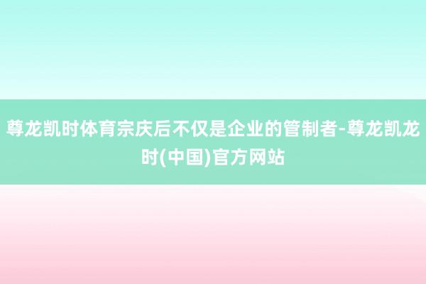 尊龙凯时体育宗庆后不仅是企业的管制者-尊龙凯龙时(中国)官方网站