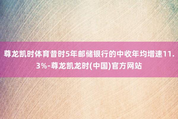 尊龙凯时体育昔时5年邮储银行的中收年均增速11.3%-尊龙凯龙时(中国)官方网站
