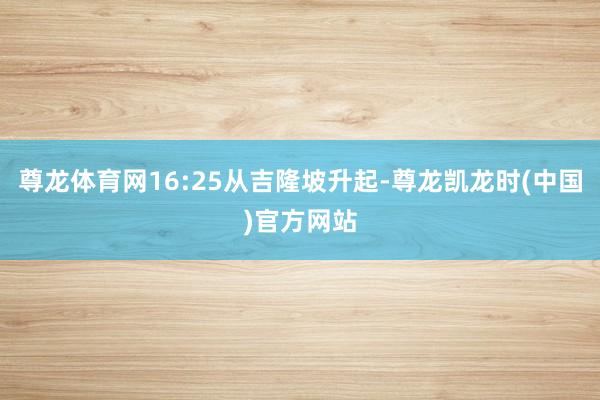 尊龙体育网16:25从吉隆坡升起-尊龙凯龙时(中国)官方网站