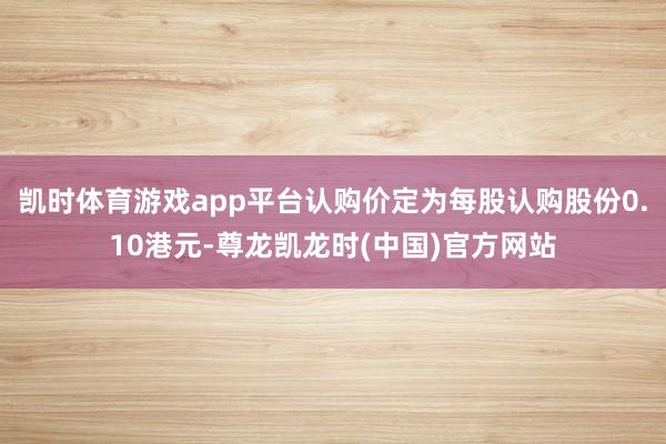 凯时体育游戏app平台认购价定为每股认购股份0.10港元-尊龙凯龙时(中国)官方网站