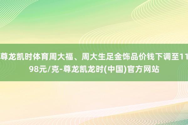 尊龙凯时体育周大福、周大生足金饰品价钱下调至1198元/克-尊龙凯龙时(中国)官方网站