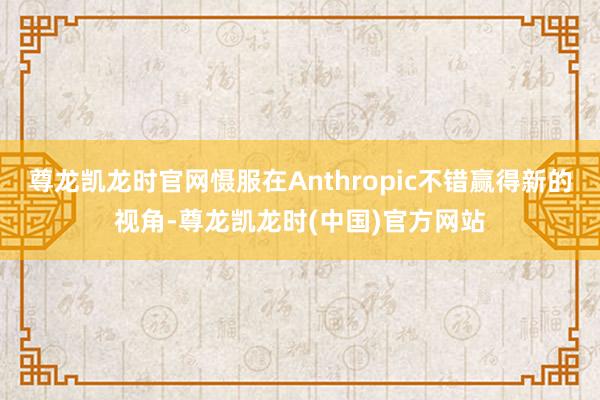 尊龙凯龙时官网慑服在Anthropic不错赢得新的视角-尊龙凯龙时(中国)官方网站