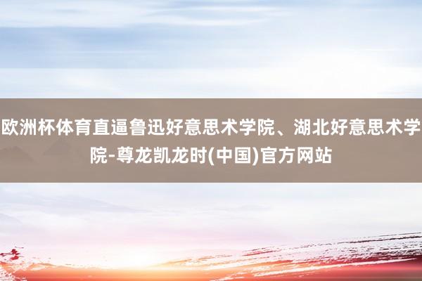 欧洲杯体育直逼鲁迅好意思术学院、湖北好意思术学院-尊龙凯龙时(中国)官方网站