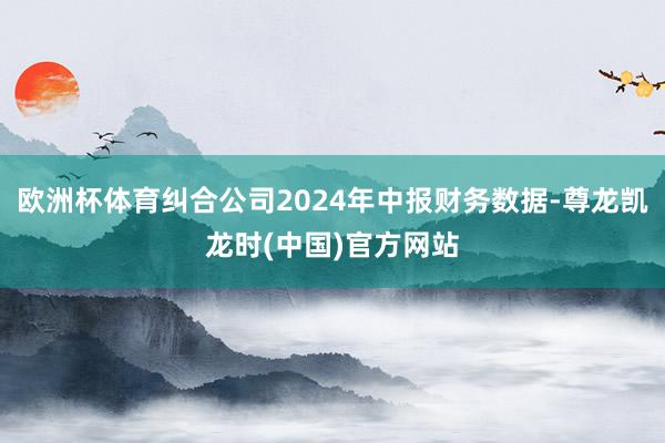 欧洲杯体育纠合公司2024年中报财务数据-尊龙凯龙时(中国)官方网站