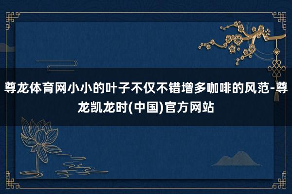 尊龙体育网小小的叶子不仅不错增多咖啡的风范-尊龙凯龙时(中国)官方网站