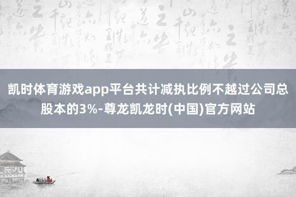 凯时体育游戏app平台共计减执比例不越过公司总股本的3%-尊龙凯龙时(中国)官方网站