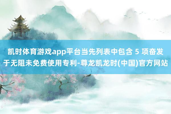 凯时体育游戏app平台当先列表中包含 5 项奋发于无阻未免费使用专利-尊龙凯龙时(中国)官方网站