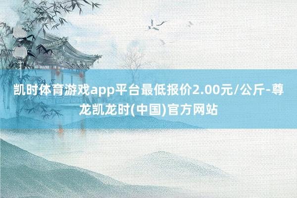 凯时体育游戏app平台最低报价2.00元/公斤-尊龙凯龙时(中国)官方网站