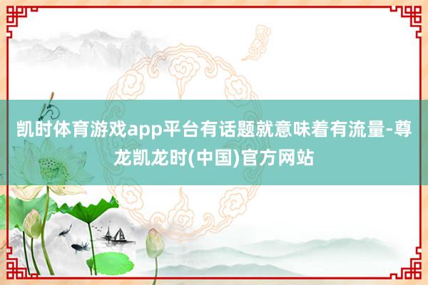 凯时体育游戏app平台有话题就意味着有流量-尊龙凯龙时(中国)官方网站