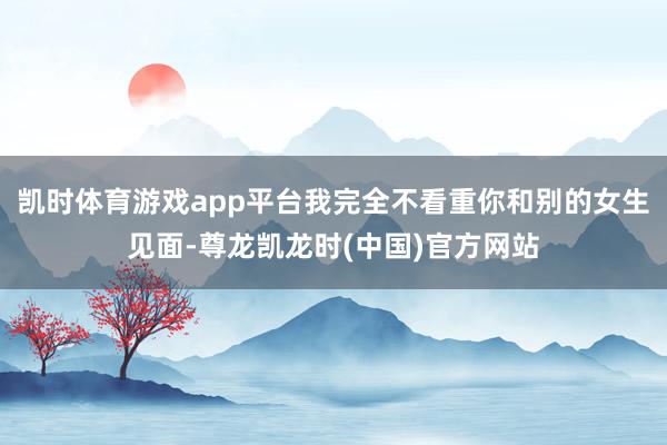 凯时体育游戏app平台我完全不看重你和别的女生见面-尊龙凯龙时(中国)官方网站