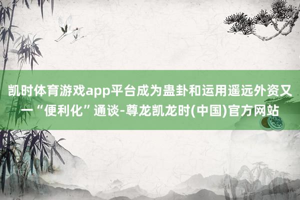 凯时体育游戏app平台成为蛊卦和运用遥远外资又一“便利化”通谈-尊龙凯龙时(中国)官方网站