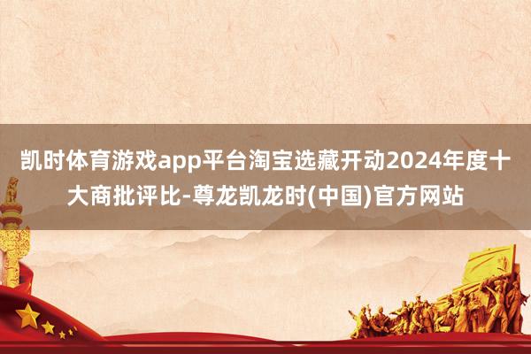 凯时体育游戏app平台淘宝选藏开动2024年度十大商批评比-尊龙凯龙时(中国)官方网站