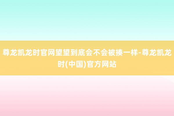尊龙凯龙时官网望望到底会不会被揍一样-尊龙凯龙时(中国)官方网站