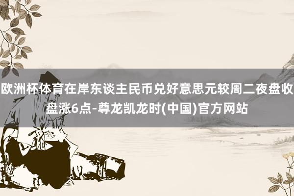 欧洲杯体育在岸东谈主民币兑好意思元较周二夜盘收盘涨6点-尊龙凯龙时(中国)官方网站