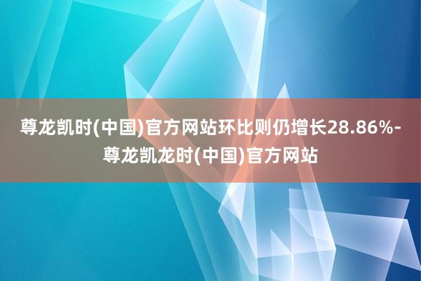尊龙凯时(中国)官方网站环比则仍增长28.86%-尊龙凯龙时(中国)官方网站