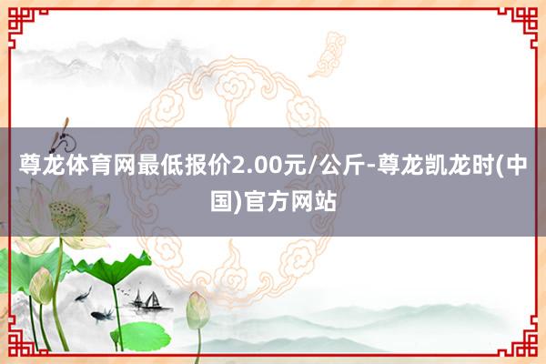 尊龙体育网最低报价2.00元/公斤-尊龙凯龙时(中国)官方网站