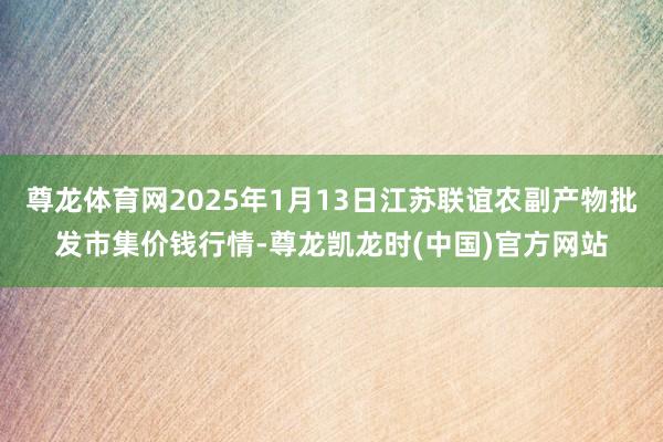 尊龙体育网2025年1月13日江苏联谊农副产物批发市集价钱行情-尊龙凯龙时(中国)官方网站