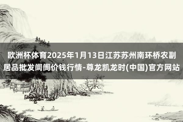欧洲杯体育2025年1月13日江苏苏州南环桥农副居品批发阛阓价钱行情-尊龙凯龙时(中国)官方网站
