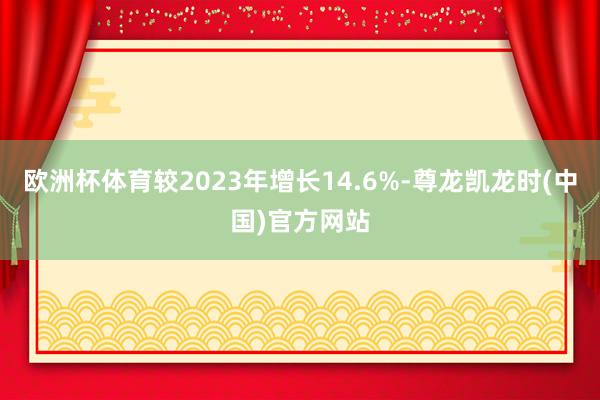 欧洲杯体育较2023年增长14.6%-尊龙凯龙时(中国)官方网站