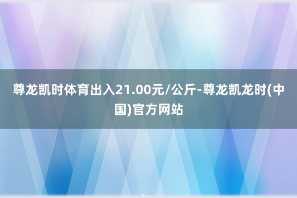 尊龙凯时体育出入21.00元/公斤-尊龙凯龙时(中国)官方网站