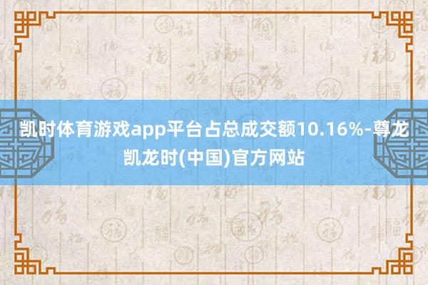 凯时体育游戏app平台占总成交额10.16%-尊龙凯龙时(中国)官方网站