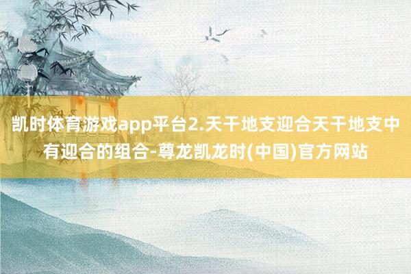 凯时体育游戏app平台2.天干地支迎合天干地支中有迎合的组合-尊龙凯龙时(中国)官方网站