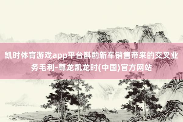 凯时体育游戏app平台斟酌新车销售带来的交叉业务毛利-尊龙凯龙时(中国)官方网站