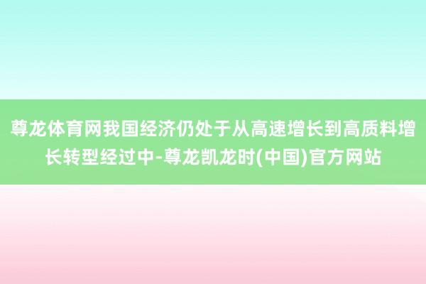 尊龙体育网我国经济仍处于从高速增长到高质料增长转型经过中-尊龙凯龙时(中国)官方网站