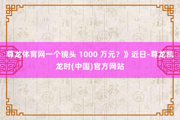 尊龙体育网一个镜头 1000 万元?》近日-尊龙凯龙时(中国)官方网站