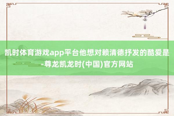 凯时体育游戏app平台他想对赖清德抒发的酷爱是-尊龙凯龙时(中国)官方网站