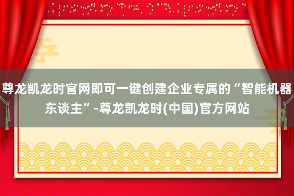 尊龙凯龙时官网即可一键创建企业专属的“智能机器东谈主”-尊龙凯龙时(中国)官方网站