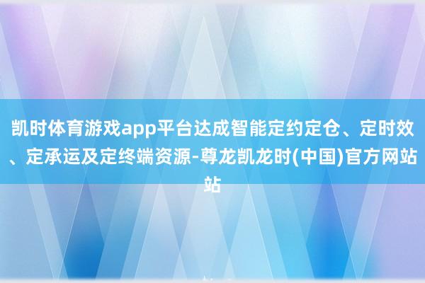 凯时体育游戏app平台达成智能定约定仓、定时效、定承运及定终端资源-尊龙凯龙时(中国)官方网站