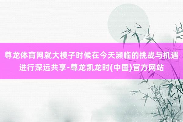尊龙体育网就大模子时候在今天濒临的挑战与机遇进行深远共享-尊龙凯龙时(中国)官方网站