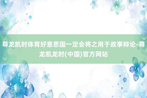 尊龙凯时体育好意思国一定会将之用于政事辩论-尊龙凯龙时(中国)官方网站