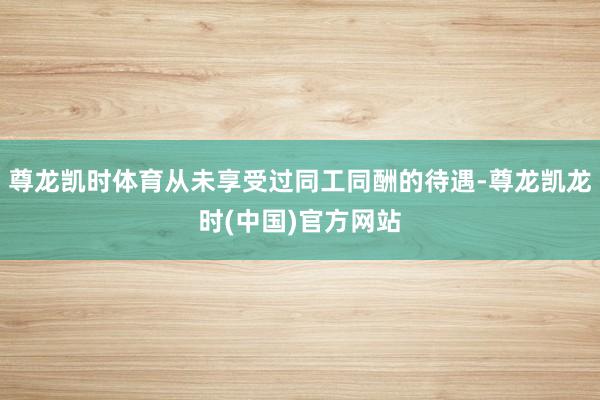 尊龙凯时体育从未享受过同工同酬的待遇-尊龙凯龙时(中国)官方网站