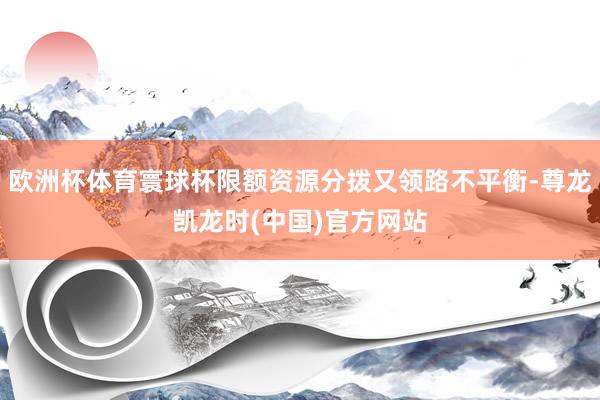 欧洲杯体育寰球杯限额资源分拨又领路不平衡-尊龙凯龙时(中国)官方网站