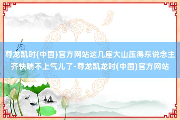 尊龙凯时(中国)官方网站这几座大山压得东说念主齐快喘不上气儿了-尊龙凯龙时(中国)官方网站