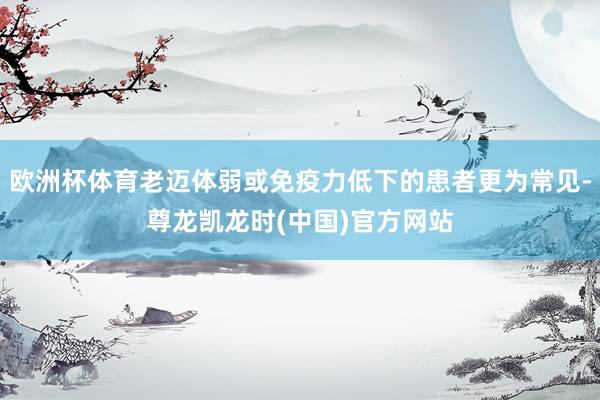 欧洲杯体育老迈体弱或免疫力低下的患者更为常见-尊龙凯龙时(中国)官方网站